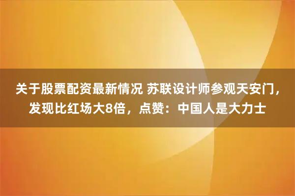 关于股票配资最新情况 苏联设计师参观天安门，发现比红场大8倍，点赞：中国人是大力士